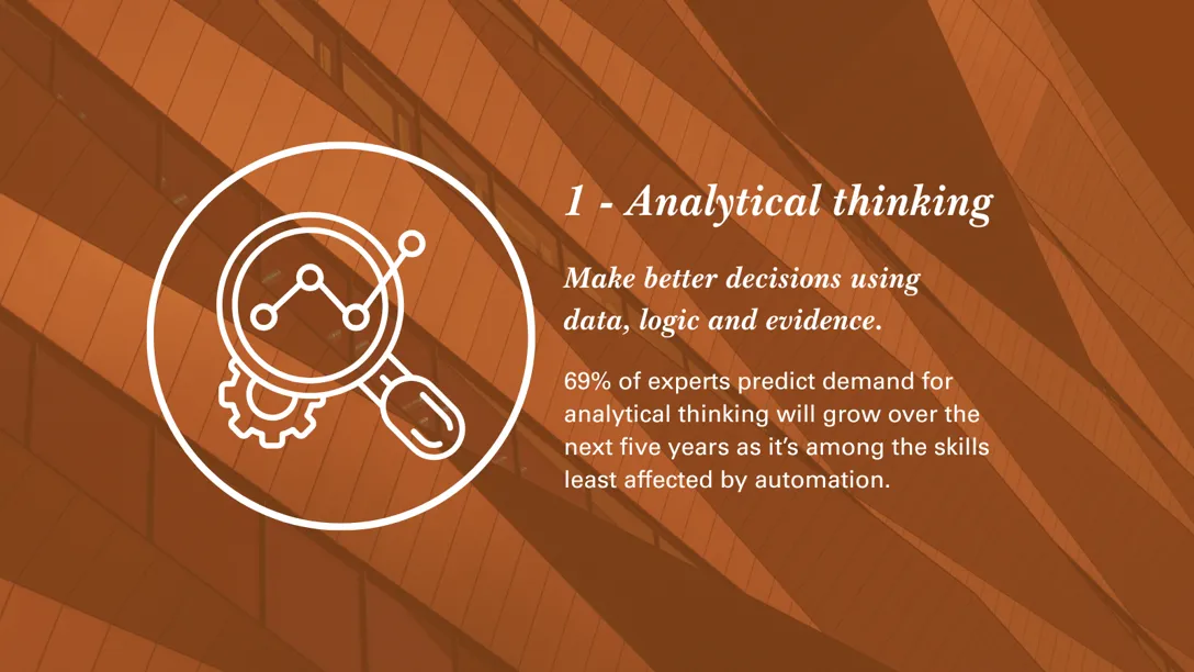 1 - Analytical thinking - Make better decisions using data, logic and evidence. 69% of experts predict demand for analytical thinking will grow over the next five years as it’s among the skills least affected by automation.