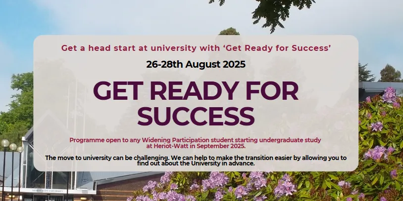 Get Ready for Success runs just before Welcome Week 26-28 August 2025: Get Ready for Success (programme open to any Widening Participation student starting undergraduate study at Heriot-Watt in September 2025)